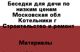 Беседки для дачи по низким ценам - Московская обл., Котельники г. Строительство и ремонт » Материалы   